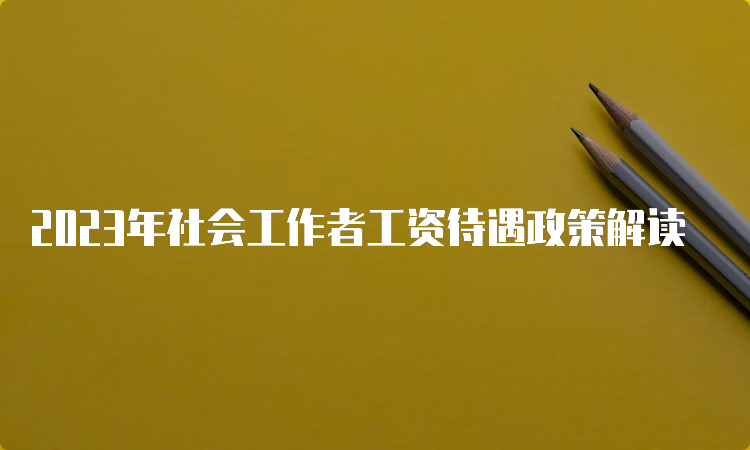 2023年社会工作者工资待遇政策解读