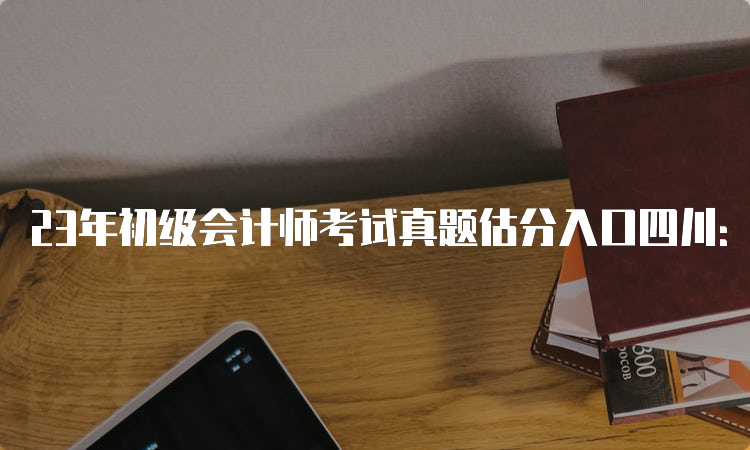 23年初级会计师考试真题估分入口四川：实务和经济法基础