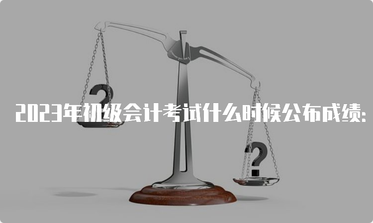 2023年初级会计考试什么时候公布成绩：6月16日前