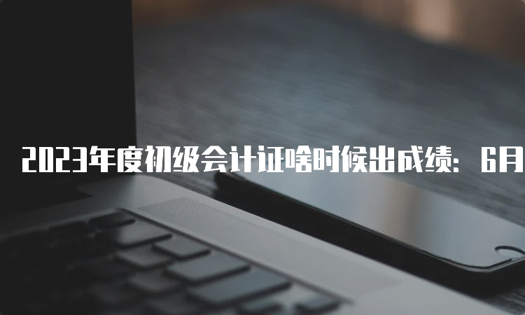 2023年度初级会计证啥时候出成绩：6月16日前