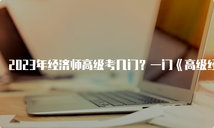 2023年经济师高级考几门？一门《高级经济实务》