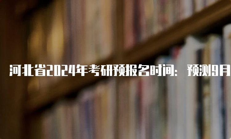 河北省2024年考研预报名时间：预测9月24