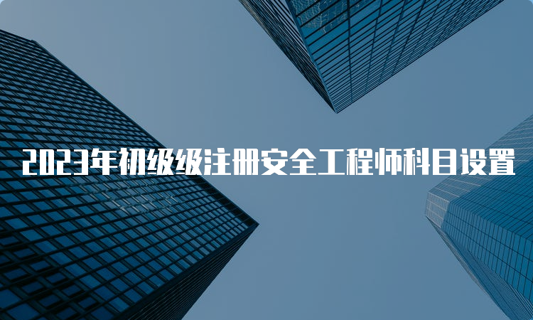 2023年初级级注册安全工程师科目设置