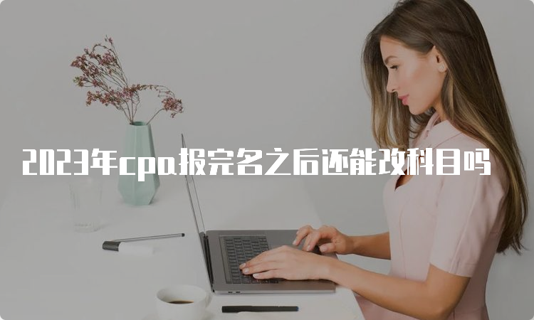 2023年cpa报完名之后还能改科目吗