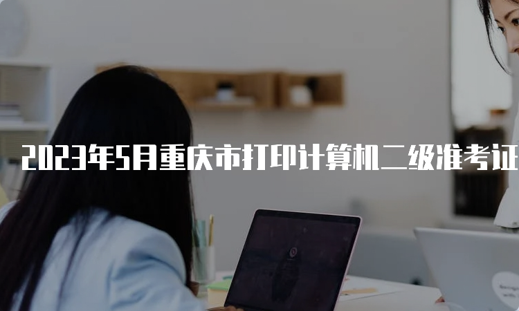 2023年5月重庆市打印计算机二级准考证的时间是什么