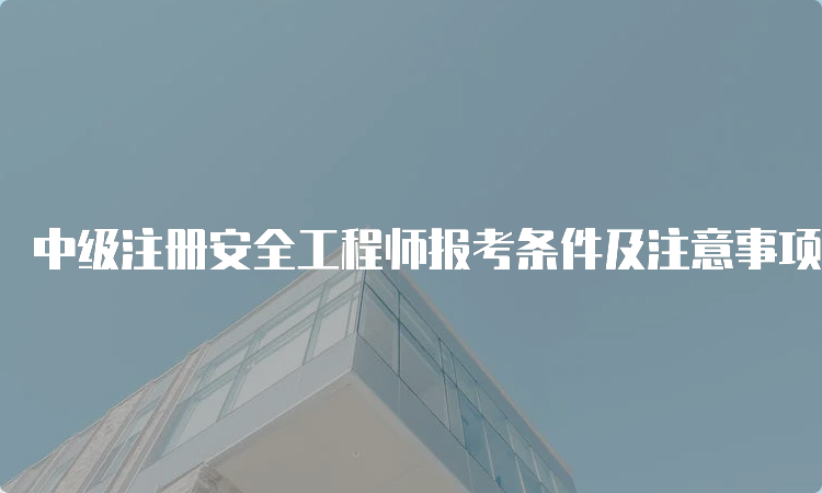 中级注册安全工程师报考条件及注意事项