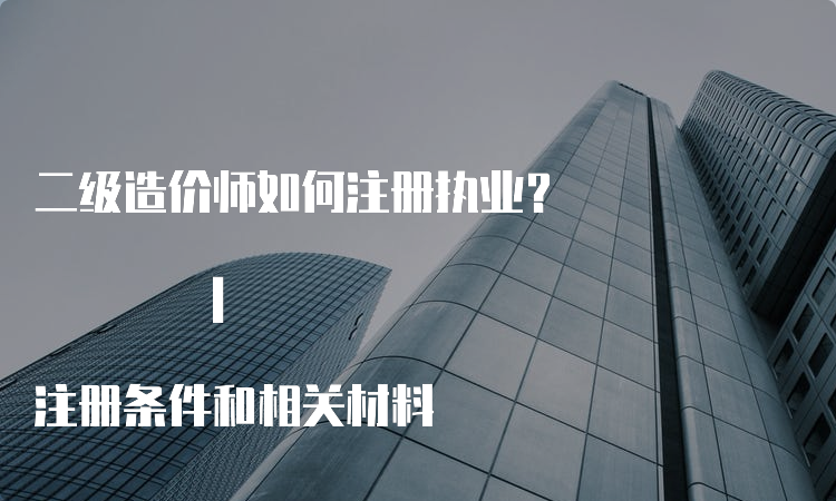 二级造价师如何注册执业？ | 注册条件和相关材料