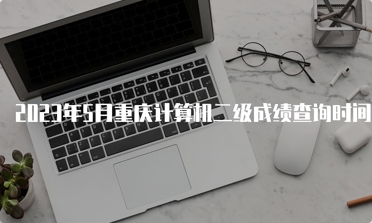 2023年5月重庆计算机二级成绩查询时间预测：7月中上旬