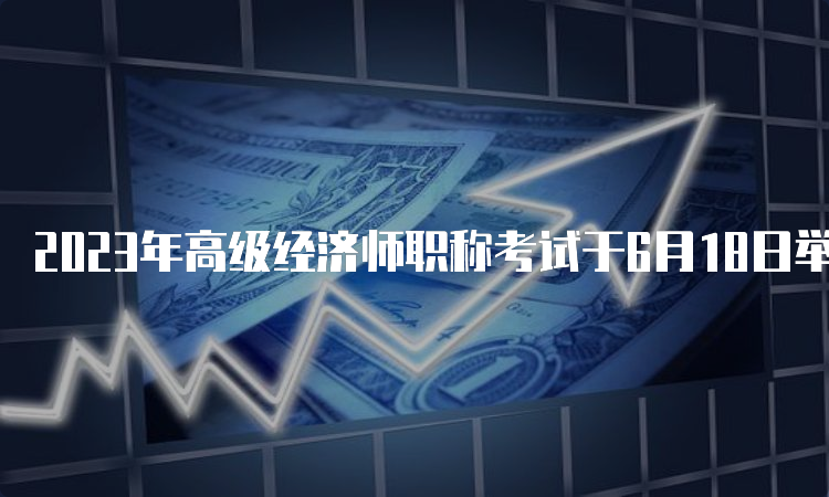 2023年高级经济师职称考试于6月18日举行