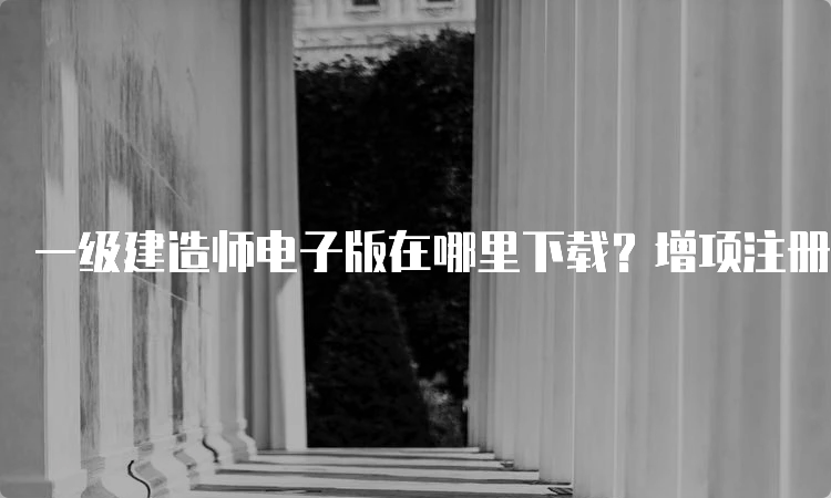 一级建造师电子版在哪里下载？增项注册的步骤是什么？