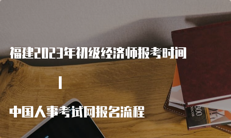 福建2023年初级经济师报考时间 | 中国人事考试网报名流程