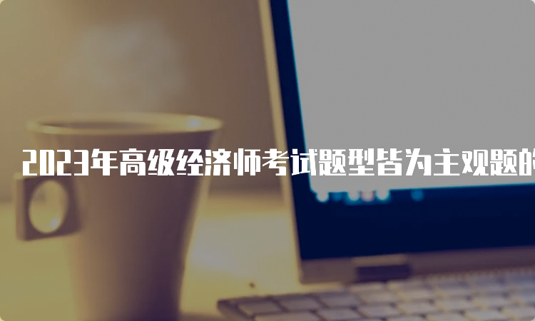 2023年高级经济师考试题型皆为主观题的形式