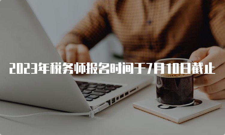 2023年税务师报名时间于7月10日截止