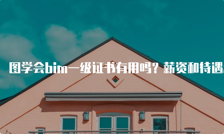 图学会bim一级证书有用吗？薪资和待遇怎么样？