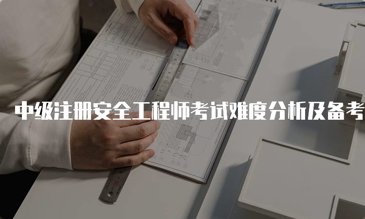 中级注册安全工程师考试难度分析及备考建议