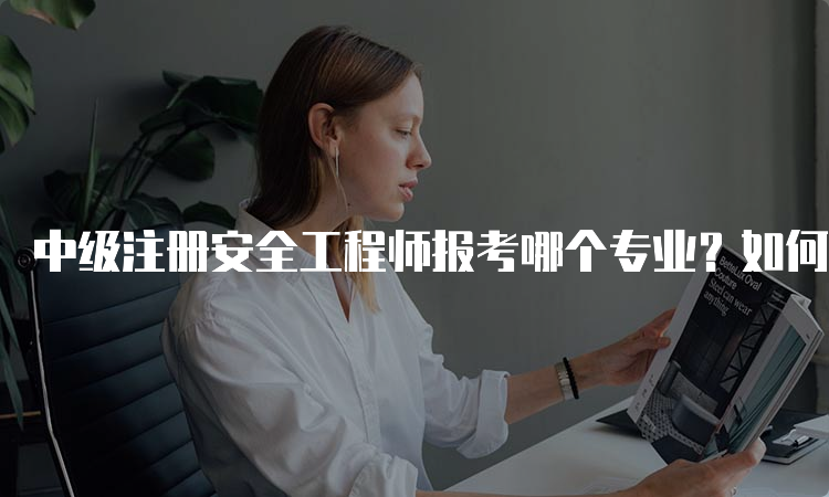 中级注册安全工程师报考哪个专业？如何选择？