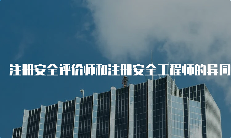 注册安全评价师和注册安全工程师的异同