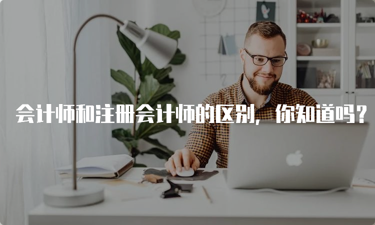 会计师和注册会计师的区别，你知道吗？