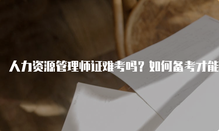 人力资源管理师证难考吗？如何备考才能顺利通过？