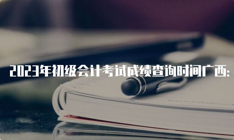 2023年初级会计考试成绩查询时间广西：6月16日前