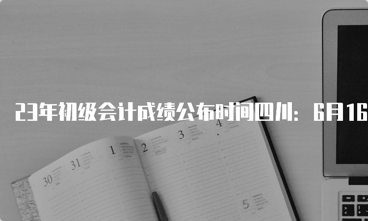 23年初级会计成绩公布时间四川：6月16日前