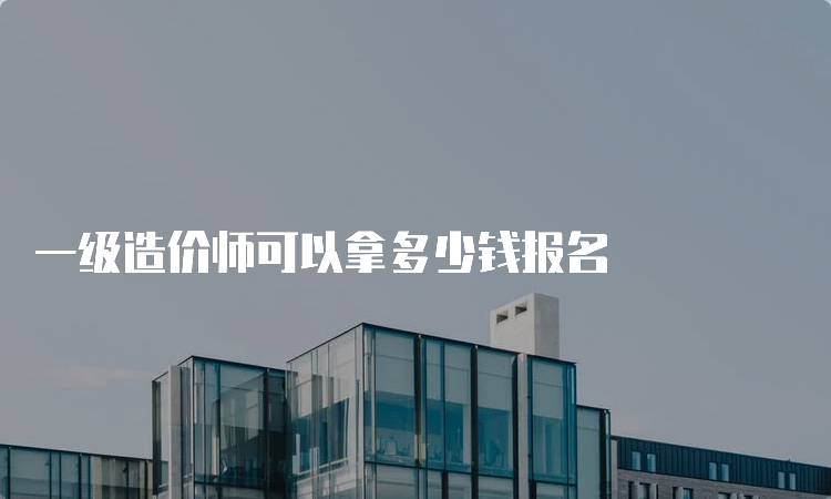 一级造价师可以拿多少钱报名