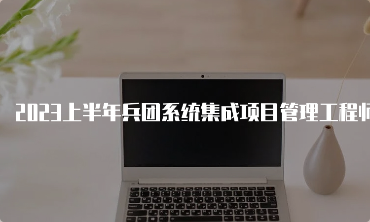 2023上半年兵团系统集成项目管理工程师查分入口