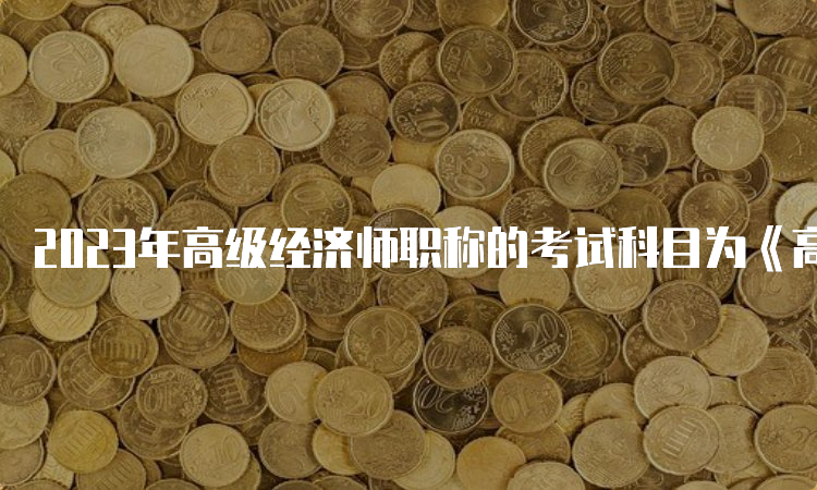 2023年高级经济师职称的考试科目为《高级经济实务》