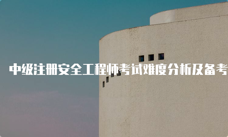 中级注册安全工程师考试难度分析及备考建议