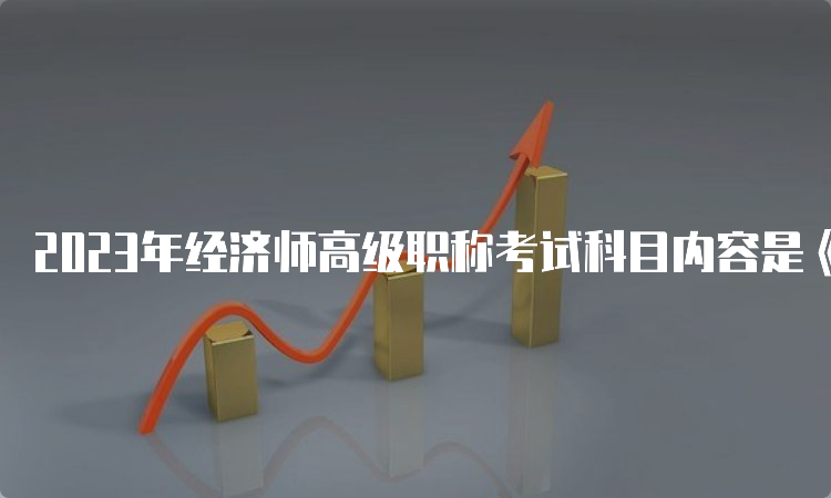 2023年经济师高级职称考试科目内容是《高级经济实务》