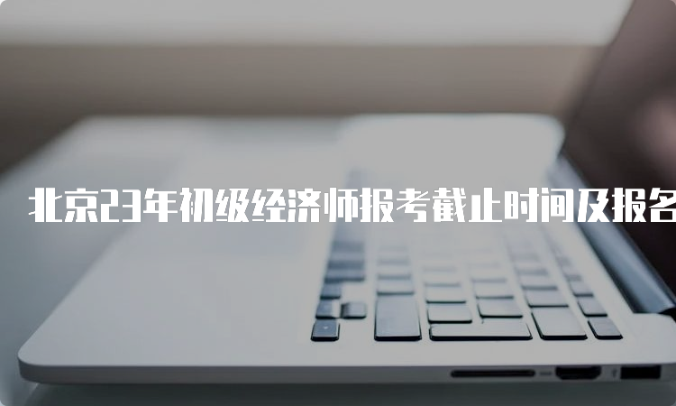 北京23年初级经济师报考截止时间及报名流程