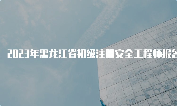 2023年黑龙江省初级注册安全工程师报名入口