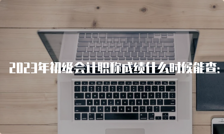 2023年初级会计职称成绩什么时候能查：6月16日前公布