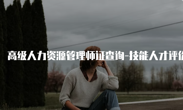 高级人力资源管理师证查询-技能人才评价证书官网