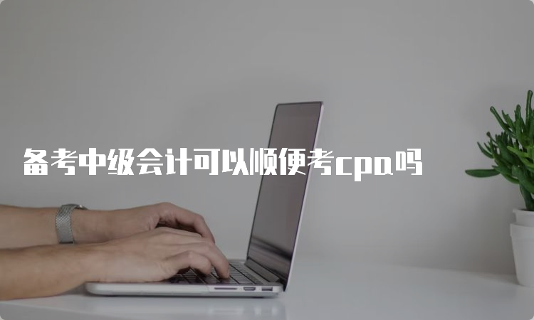 备考中级会计可以顺便考cpa吗