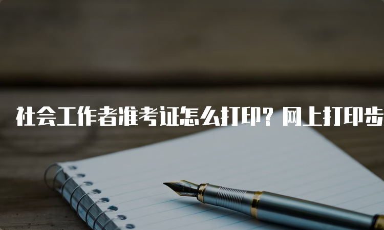 社会工作者准考证怎么打印？网上打印步骤详解