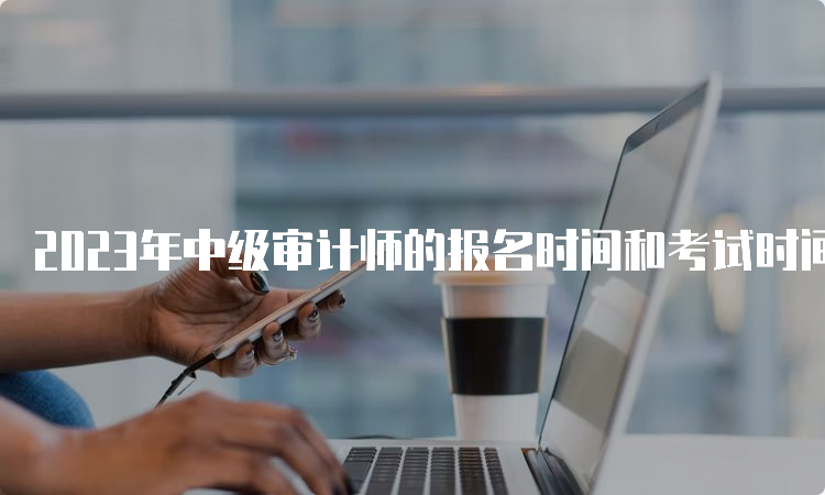 2023年中级审计师的报名时间和考试时间