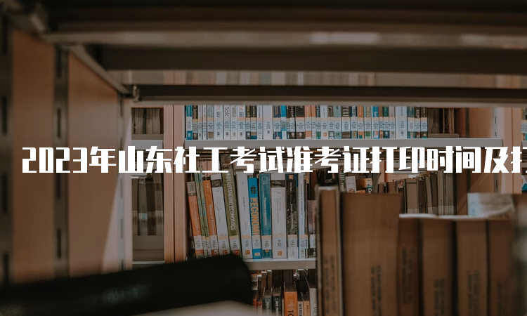 2023年山东社工考试准考证打印时间及打印方法