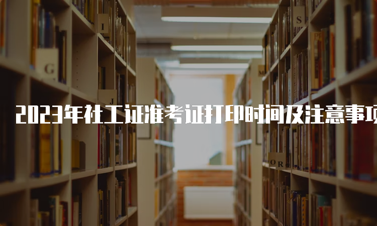 2023年社工证准考证打印时间及注意事项