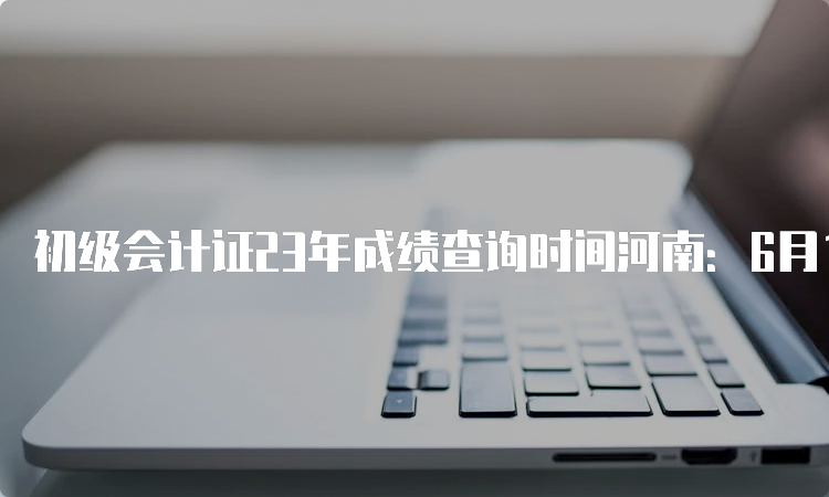 初级会计证23年成绩查询时间河南：6月16日前