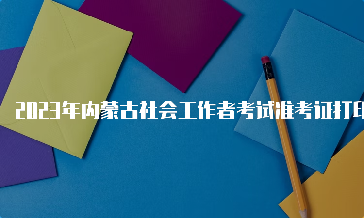 2023年内蒙古社会工作者考试准考证打印时间及步骤