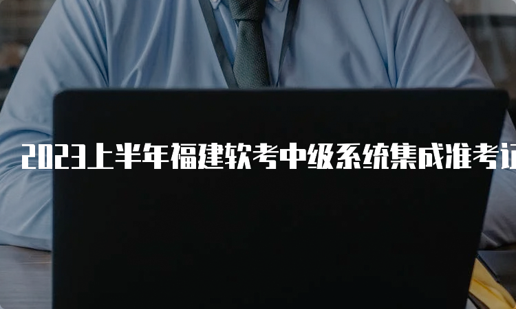 2023上半年福建软考中级系统集成准考证打印入口网址