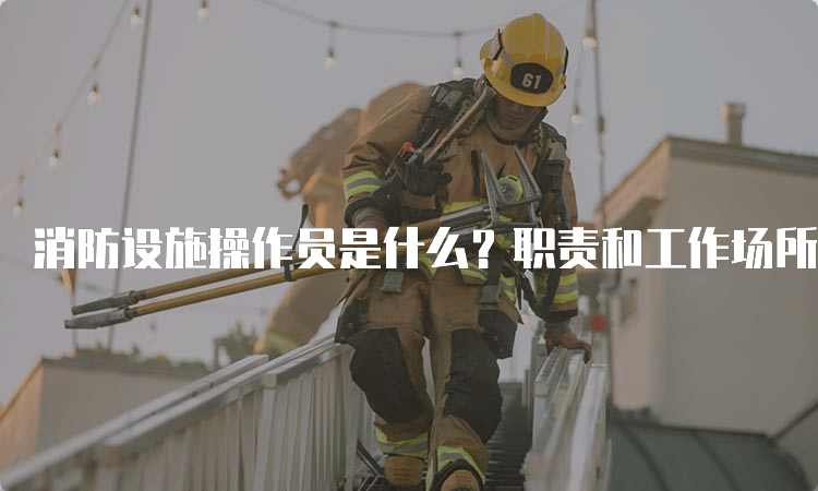 消防设施操作员是什么？职责和工作场所是什么？