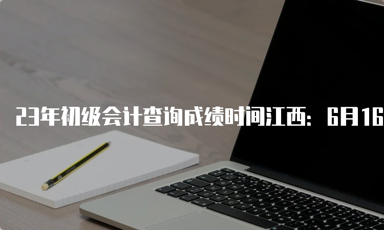 23年初级会计查询成绩时间江西：6月16日前