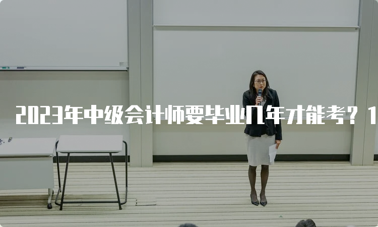 2023年中级会计师要毕业几年才能考？1-5年不同学历要求不同