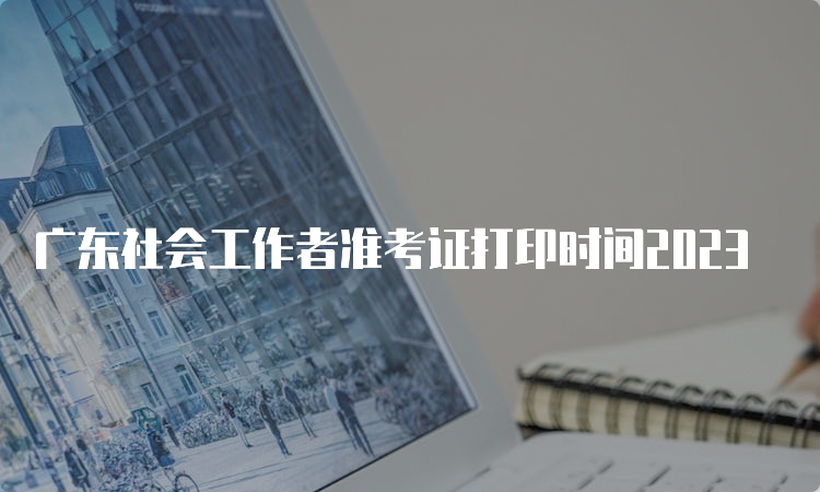 广东社会工作者准考证打印时间2023