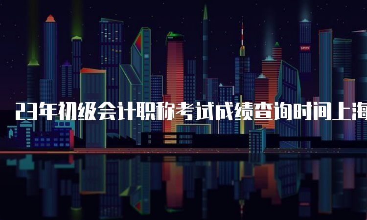 23年初级会计职称考试成绩查询时间上海：6月16日前