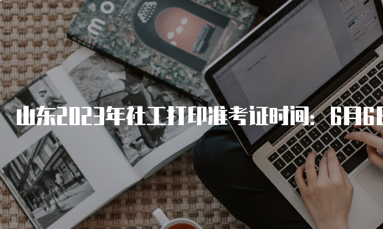 山东2023年社工打印准考证时间：6月6日9:00至6月11日18:00