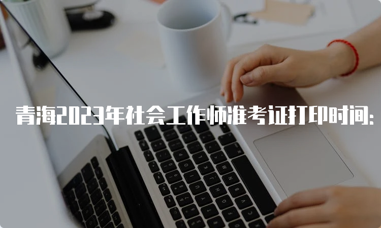 青海2023年社会工作师准考证打印时间：6月6号9时起