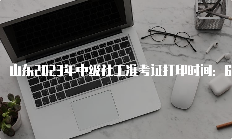 山东2023年中级社工准考证打印时间：6月6号到6月11号